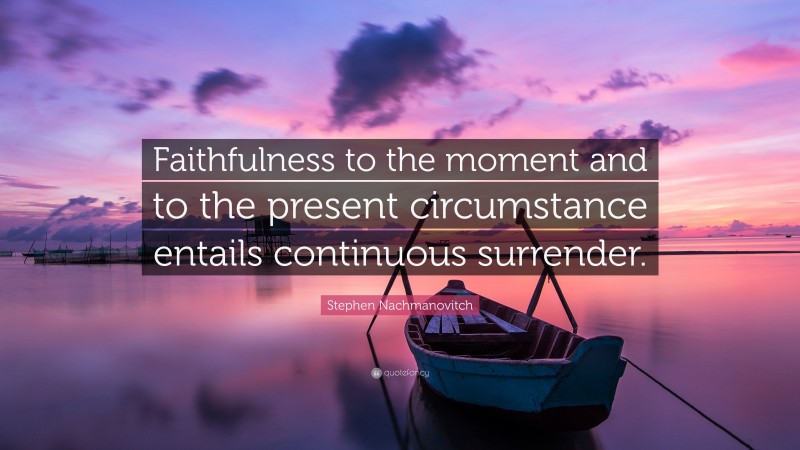 Stephen Nachmanovitch Quote: “Faithfulness to the moment and to the present circumstance entails continuous surrender.”
