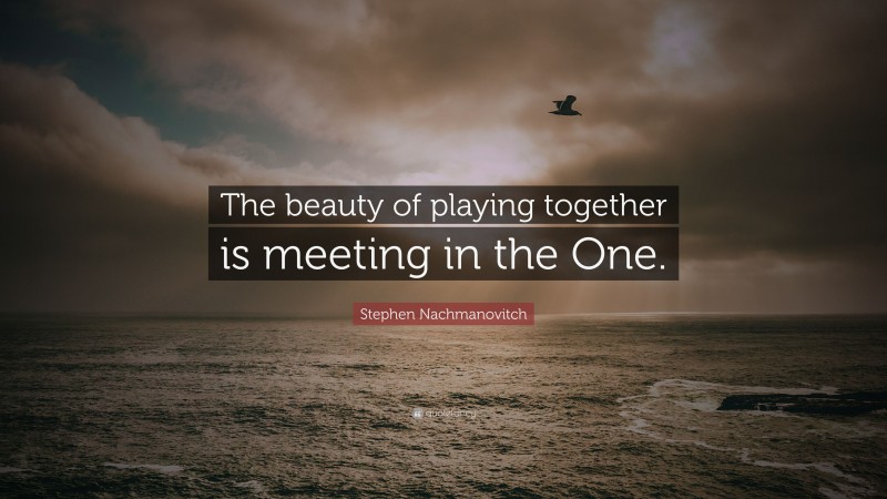 Stephen Nachmanovitch Quote: “The beauty of playing together is meeting in the One.”
