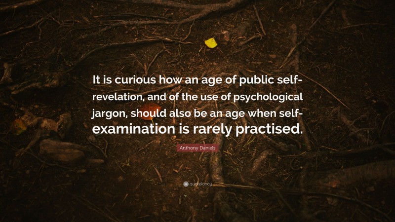 Anthony Daniels Quote: “It is curious how an age of public self-revelation, and of the use of psychological jargon, should also be an age when self-examination is rarely practised.”