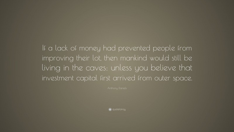 Anthony Daniels Quote: “If a lack of money had prevented people from improving their lot, then mankind would still be living in the caves: unless you believe that investment capital first arrived from outer space.”