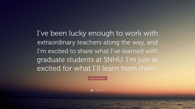 Leslie Jamison Quote: “I’ve been lucky enough to work with extraordinary teachers along the way, and I’m excited to share what I’ve learned with graduate students at SNHU. I’m just as excited for what I’ll learn from them.”