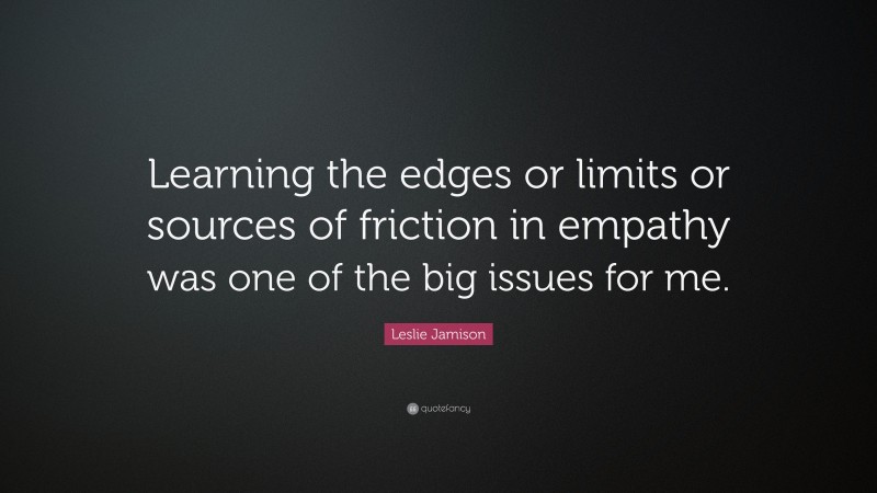 Leslie Jamison Quote: “Learning the edges or limits or sources of friction in empathy was one of the big issues for me.”