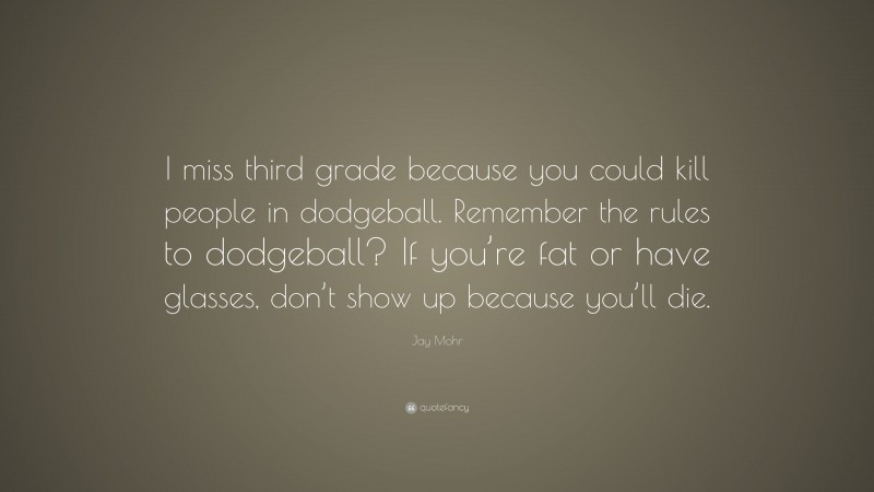 Jay Mohr Quote: “I miss third grade because you could kill people in dodgeball. Remember the rules to dodgeball? If you’re fat or have glasses, don’t show up because you’ll die.”