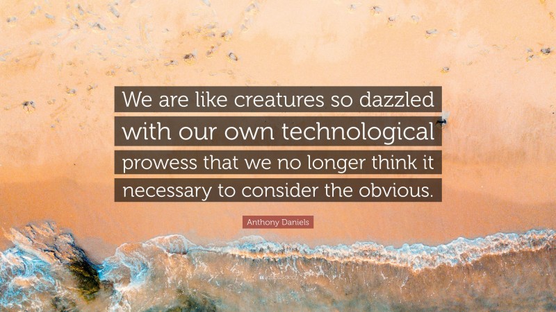 Anthony Daniels Quote: “We are like creatures so dazzled with our own technological prowess that we no longer think it necessary to consider the obvious.”