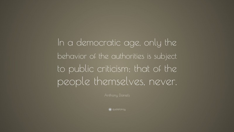 Anthony Daniels Quote: “In a democratic age, only the behavior of the authorities is subject to public criticism; that of the people themselves, never.”