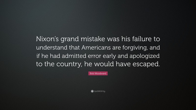Bob Woodward Quote: “Nixon’s grand mistake was his failure to understand that Americans are forgiving, and if he had admitted error early and apologized to the country, he would have escaped.”