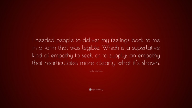 Leslie Jamison Quote: “I needed people to deliver my feelings back to me in a form that was legible. Which is a superlative kind of empathy to seek, or to supply: an empathy that rearticulates more clearly what it’s shown.”