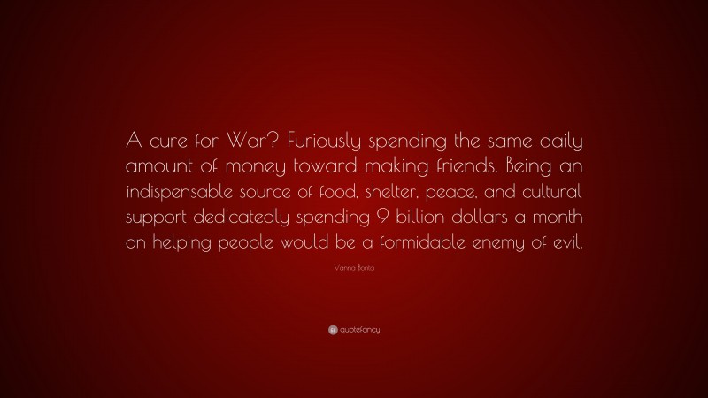 Vanna Bonta Quote: “A cure for War? Furiously spending the same daily amount of money toward making friends. Being an indispensable source of food, shelter, peace, and cultural support dedicatedly spending 9 billion dollars a month on helping people would be a formidable enemy of evil.”