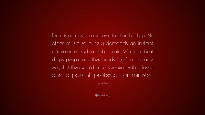 Saul Williams Quote: “There is no music more powerful than hip-hop. No other music so purely demands an instant affirmative on such a global scale. When the beat drops, people nod their heads, “yes,” in the same way that they would in conversation with a loved one, a parent, professor, or minister.”