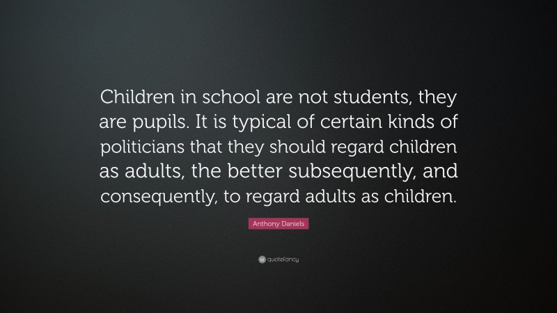 Anthony Daniels Quote: “Children in school are not students, they are pupils. It is typical of certain kinds of politicians that they should regard children as adults, the better subsequently, and consequently, to regard adults as children.”