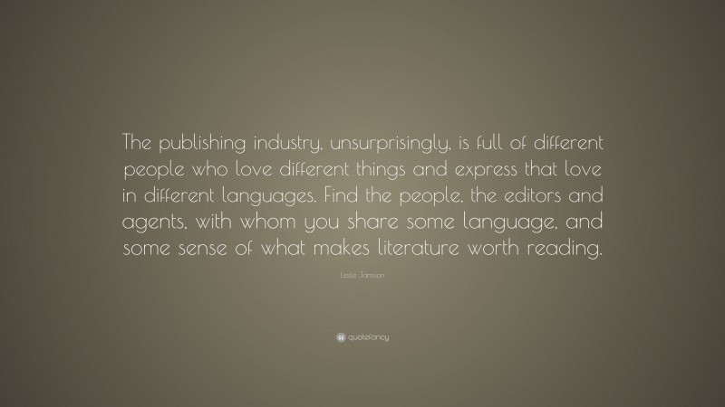 Leslie Jamison Quote: “The publishing industry, unsurprisingly, is full of different people who love different things and express that love in different languages. Find the people, the editors and agents, with whom you share some language, and some sense of what makes literature worth reading.”
