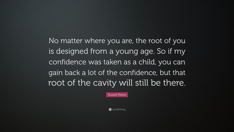Russell Peters Quote: “No matter where you are, the root of you is designed from a young age. So if my confidence was taken as a child, you can gain back a lot of the confidence, but that root of the cavity will still be there.”