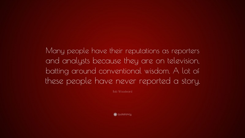 Bob Woodward Quote: “Many people have their reputations as reporters and analysts because they are on television, batting around conventional wisdom. A lot of these people have never reported a story.”