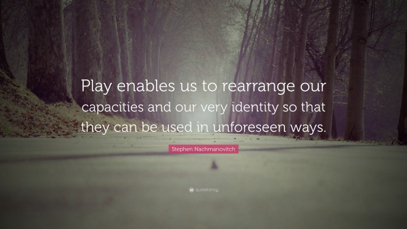 Stephen Nachmanovitch Quote: “Play enables us to rearrange our capacities and our very identity so that they can be used in unforeseen ways.”