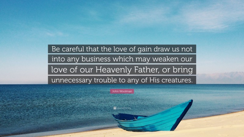 John Woolman Quote: “Be careful that the love of gain draw us not into any business which may weaken our love of our Heavenly Father, or bring unnecessary trouble to any of His creatures.”