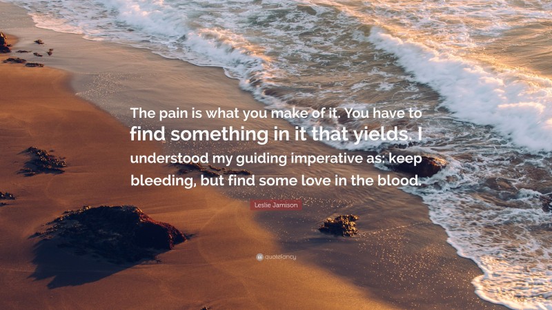 Leslie Jamison Quote: “The pain is what you make of it. You have to find something in it that yields. I understood my guiding imperative as: keep bleeding, but find some love in the blood.”