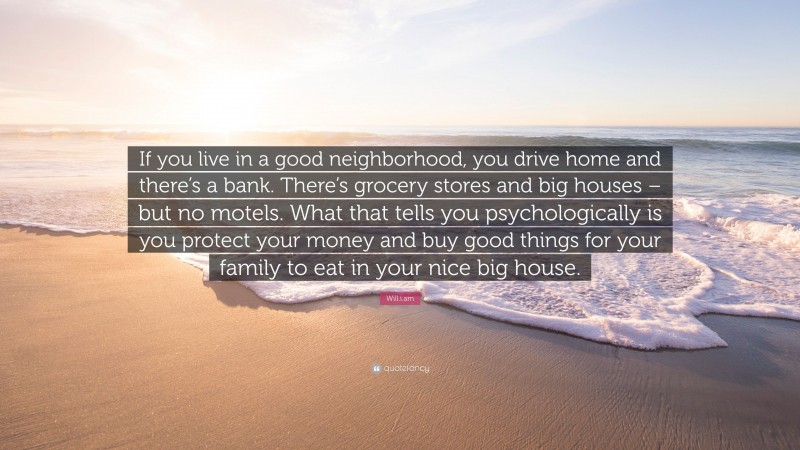 Will.i.am Quote: “If you live in a good neighborhood, you drive home and there’s a bank. There’s grocery stores and big houses – but no motels. What that tells you psychologically is you protect your money and buy good things for your family to eat in your nice big house.”