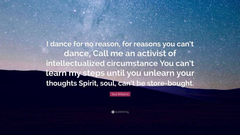 Saul Williams Quote: “I dance for no reason, for reasons you can’t dance, Call me an activist of intellectualized circumstance You can’t learn my steps until you unlearn your thoughts Spirit, soul, can’t be store-bought.”