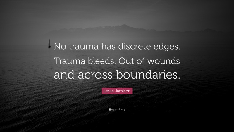 Leslie Jamison Quote: “No trauma has discrete edges. Trauma bleeds. Out of wounds and across boundaries.”