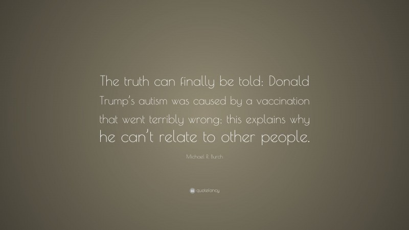 Michael R. Burch Quote: “The truth can finally be told: Donald Trump’s autism was caused by a vaccination that went terribly wrong; this explains why he can’t relate to other people.”