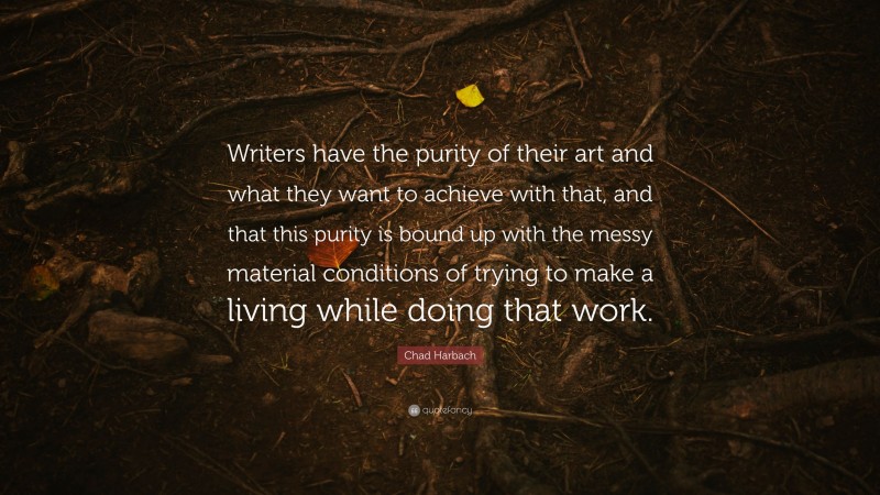 Chad Harbach Quote: “Writers have the purity of their art and what they want to achieve with that, and that this purity is bound up with the messy material conditions of trying to make a living while doing that work.”