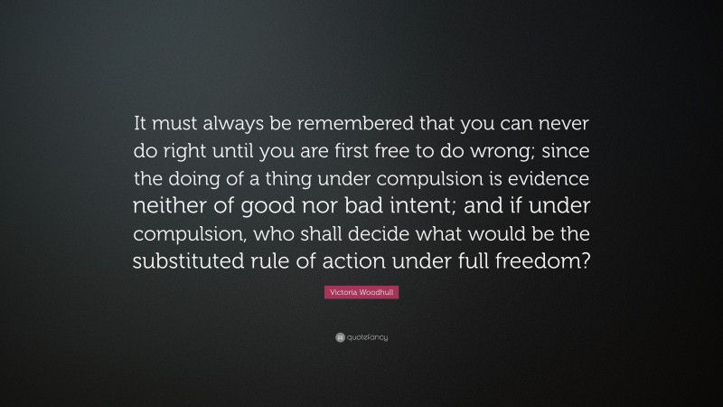 Victoria Woodhull Quote: “It must always be remembered that you can never do right until you are first free to do wrong; since the doing of a thing under compulsion is evidence neither of good nor bad intent; and if under compulsion, who shall decide what would be the substituted rule of action under full freedom?”