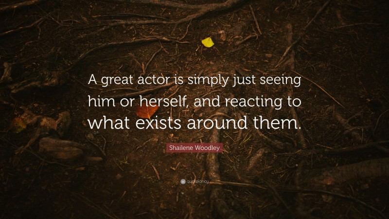 Shailene Woodley Quote: “A great actor is simply just seeing him or herself, and reacting to what exists around them.”