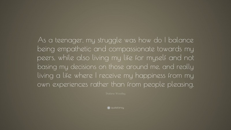 Shailene Woodley Quote: “As a teenager, my struggle was how do I balance being empathetic and compassionate towards my peers, while also living my life for myself and not basing my decisions on those around me, and really living a life where I receive my happiness from my own experiences rather than from people pleasing.”
