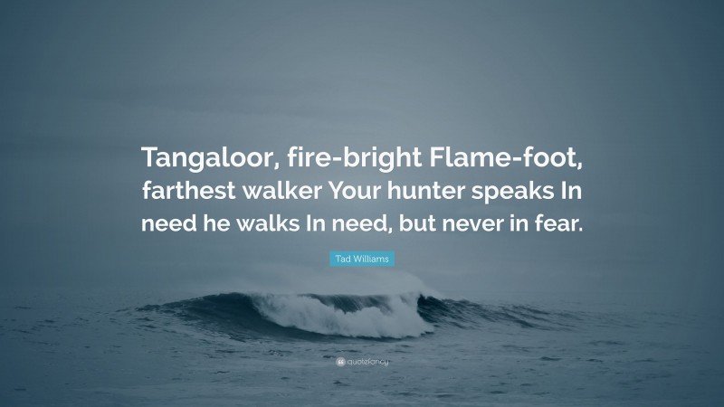 Tad Williams Quote: “Tangaloor, fire-bright Flame-foot, farthest walker Your hunter speaks In need he walks In need, but never in fear.”