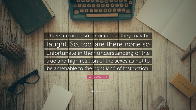 Victoria Woodhull Quote: “There are none so ignorant but they may be taught. So, too, are there none so unfortunate in their understanding of the true and high relation of the sexes as not to be amenable to the right kind of instruction.”