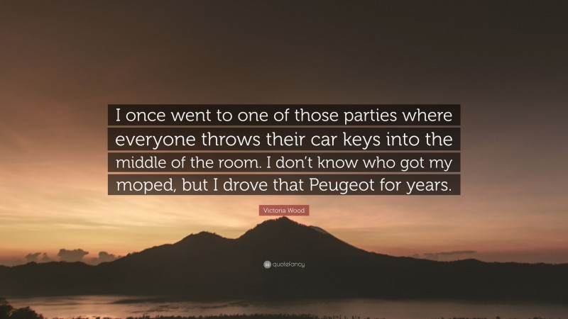 Victoria Wood Quote: “I once went to one of those parties where everyone throws their car keys into the middle of the room. I don’t know who got my moped, but I drove that Peugeot for years.”