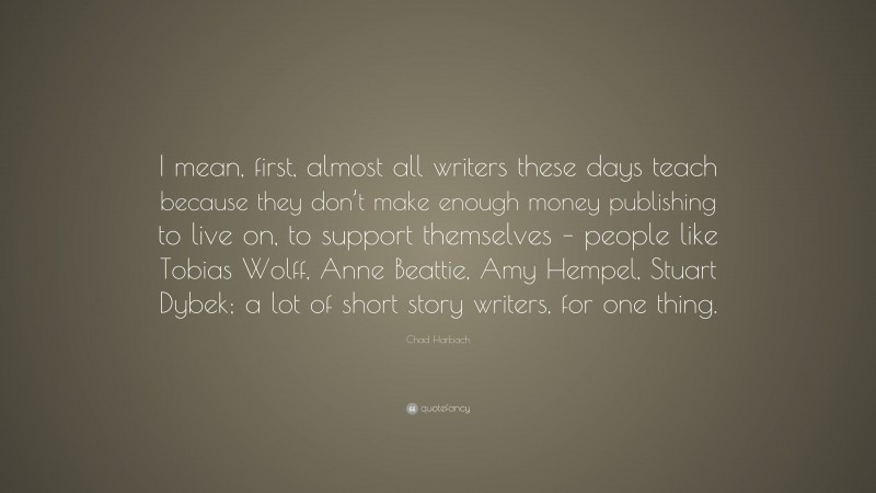 Chad Harbach Quote: “I mean, first, almost all writers these days teach because they don’t make enough money publishing to live on, to support themselves – people like Tobias Wolff, Anne Beattie, Amy Hempel, Stuart Dybek; a lot of short story writers, for one thing.”