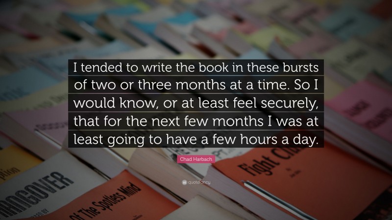 Chad Harbach Quote: “I tended to write the book in these bursts of two or three months at a time. So I would know, or at least feel securely, that for the next few months I was at least going to have a few hours a day.”