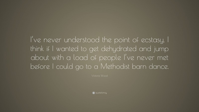 Victoria Wood Quote: “I’ve never understood the point of ecstasy. I think if I wanted to get dehydrated and jump about with a load of people I’ve never met before I could go to a Methodist barn dance.”