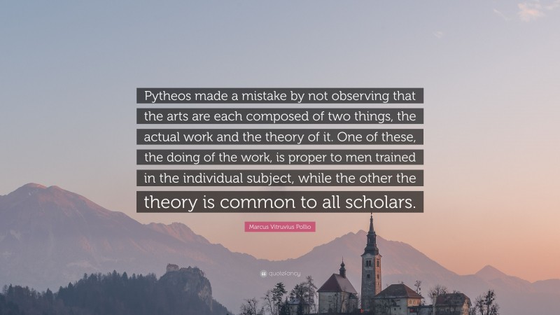 Marcus Vitruvius Pollio Quote: “Pytheos made a mistake by not observing that the arts are each composed of two things, the actual work and the theory of it. One of these, the doing of the work, is proper to men trained in the individual subject, while the other the theory is common to all scholars.”