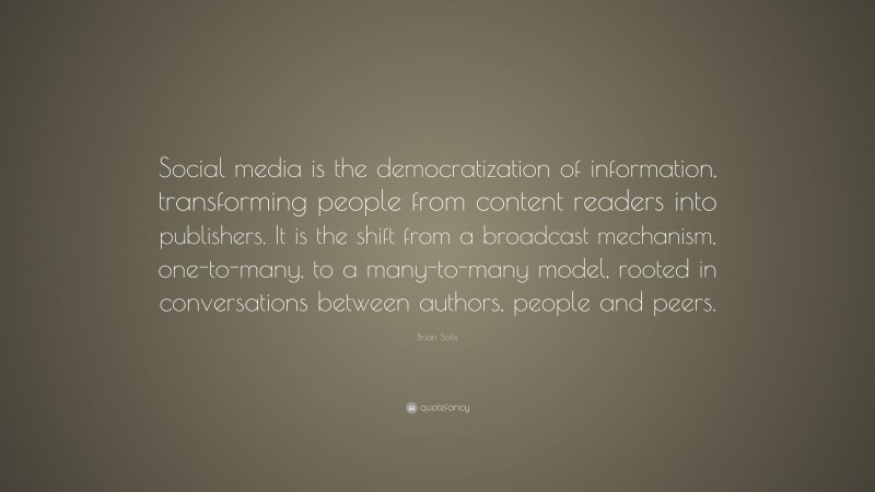 Brian Solis Quote: “Social media is the democratization of information, transforming people from content readers into publishers. It is the shift from a broadcast mechanism, one-to-many, to a many-to-many model, rooted in conversations between authors, people and peers.”