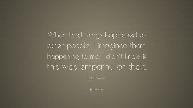 Leslie Jamison Quote: “When bad things happened to other people, I imagined them happening to me. I didn’t know if this was empathy or theft.”