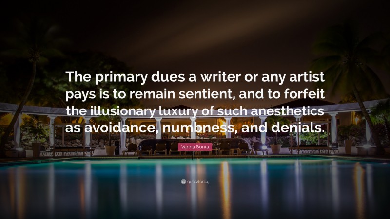 Vanna Bonta Quote: “The primary dues a writer or any artist pays is to remain sentient, and to forfeit the illusionary luxury of such anesthetics as avoidance, numbness, and denials.”
