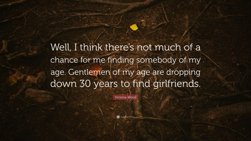 Victoria Wood Quote: “Well, I think there’s not much of a chance for me finding somebody of my age. Gentlemen of my age are dropping down 30 years to find girlfriends.”