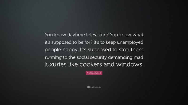 Victoria Wood Quote: “You know daytime television? You know what it’s supposed to be for? It’s to keep unemployed people happy. It’s supposed to stop them running to the social security demanding mad luxuries like cookers and windows.”