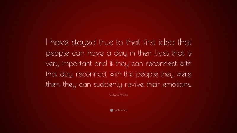 Victoria Wood Quote: “I have stayed true to that first idea that people can have a day in their lives that is very important and if they can reconnect with that day, reconnect with the people they were then, they can suddenly revive their emotions.”
