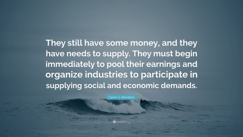 Carter G. Woodson Quote: “They still have some money, and they have needs to supply. They must begin immediately to pool their earnings and organize industries to participate in supplying social and economic demands.”