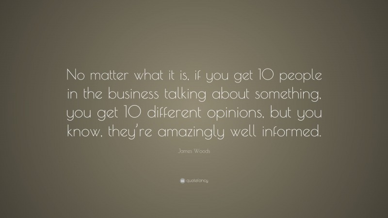 James Woods Quote: “No matter what it is, if you get 10 people in the business talking about something, you get 10 different opinions, but you know, they’re amazingly well informed.”