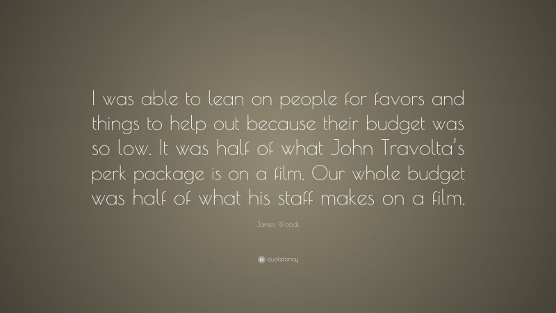 James Woods Quote: “I was able to lean on people for favors and things to help out because their budget was so low. It was half of what John Travolta’s perk package is on a film. Our whole budget was half of what his staff makes on a film.”