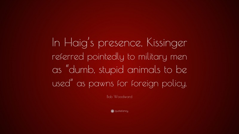 Bob Woodward Quote: “In Haig’s presence, Kissinger referred pointedly to military men as “dumb, stupid animals to be used” as pawns for foreign policy.”