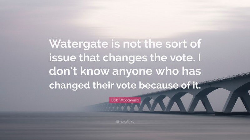 Bob Woodward Quote: “Watergate is not the sort of issue that changes the vote. I don’t know anyone who has changed their vote because of it.”