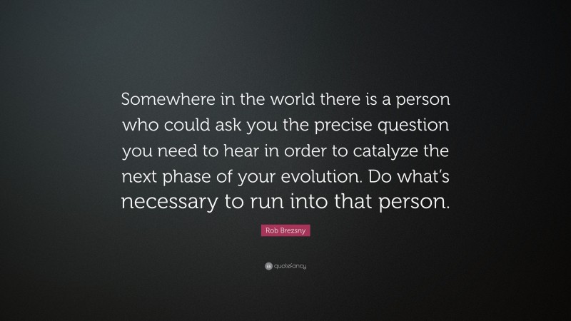 Rob Brezsny Quote: “Somewhere in the world there is a person who could ask you the precise question you need to hear in order to catalyze the next phase of your evolution. Do what’s necessary to run into that person.”