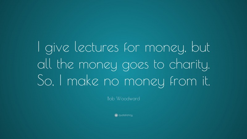 Bob Woodward Quote: “I give lectures for money, but all the money goes to charity. So, I make no money from it.”