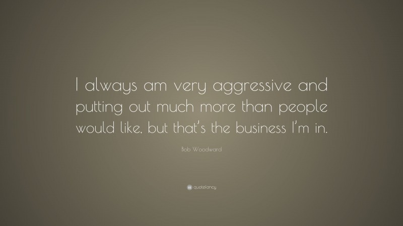 Bob Woodward Quote: “I always am very aggressive and putting out much more than people would like, but that’s the business I’m in.”