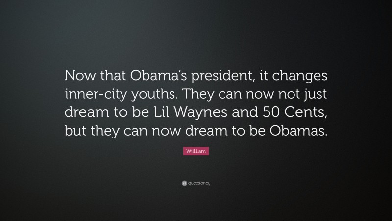 Will.i.am Quote: “Now that Obama’s president, it changes inner-city youths. They can now not just dream to be Lil Waynes and 50 Cents, but they can now dream to be Obamas.”